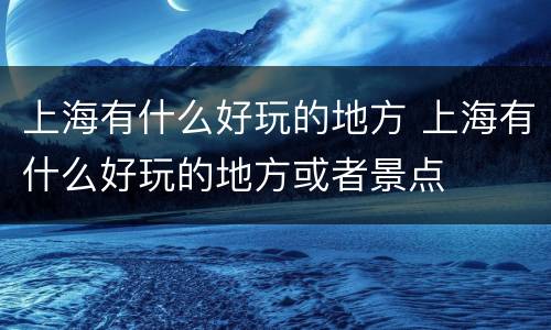 上海有什么好玩的地方 上海有什么好玩的地方或者景点