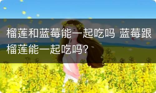 榴莲和蓝莓能一起吃吗 蓝莓跟榴莲能一起吃吗?