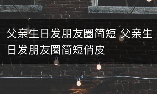 父亲生日发朋友圈简短 父亲生日发朋友圈简短俏皮