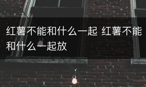红薯不能和什么一起 红薯不能和什么一起放