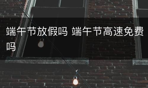 端午节放假吗 端午节高速免费吗