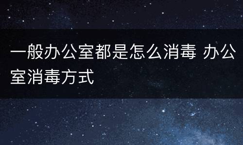 一般办公室都是怎么消毒 办公室消毒方式