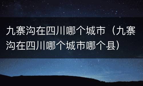 九寨沟在四川哪个城市（九寨沟在四川哪个城市哪个县）