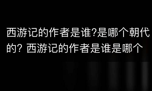 西游记的作者是谁?是哪个朝代的? 西游记的作者是谁是哪个朝代的小说家