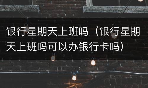 银行星期天上班吗（银行星期天上班吗可以办银行卡吗）