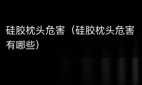 硅胶枕头危害（硅胶枕头危害有哪些）