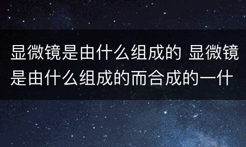 显微镜是由什么组成的 显微镜是由什么组成的而合成的一什么仪器