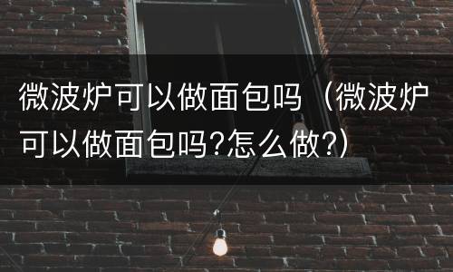 微波炉可以做面包吗（微波炉可以做面包吗?怎么做?）