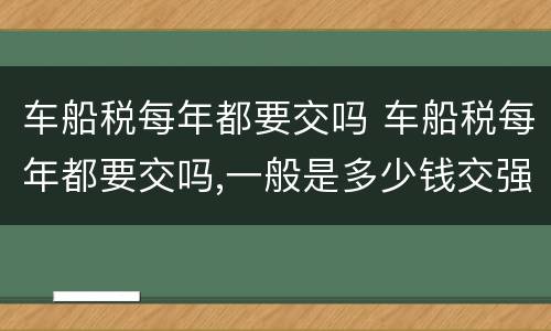 车船税每年都要交吗 车船税每年都要交吗,一般是多少钱交强险可以晚交吗
