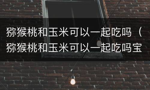 猕猴桃和玉米可以一起吃吗（猕猴桃和玉米可以一起吃吗宝宝）