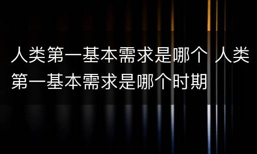 人类第一基本需求是哪个 人类第一基本需求是哪个时期