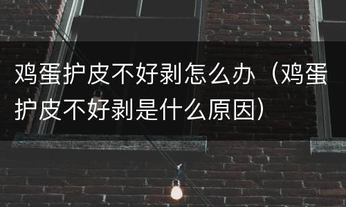 鸡蛋护皮不好剥怎么办（鸡蛋护皮不好剥是什么原因）