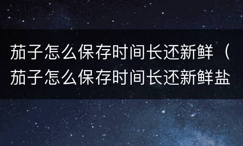 茄子怎么保存时间长还新鲜（茄子怎么保存时间长还新鲜盐）