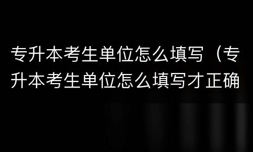专升本考生单位怎么填写（专升本考生单位怎么填写才正确）