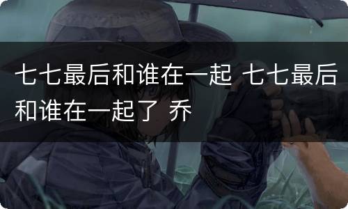 七七最后和谁在一起 七七最后和谁在一起了 乔