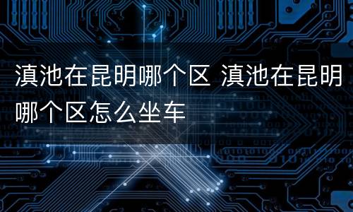 滇池在昆明哪个区 滇池在昆明哪个区怎么坐车