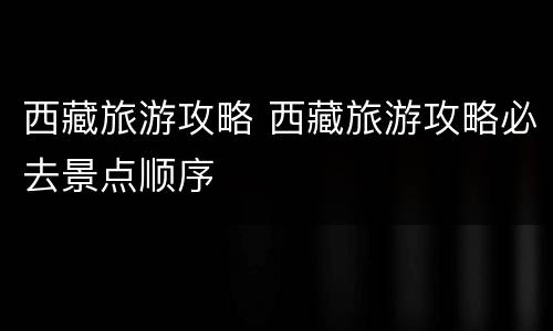 西藏旅游攻略 西藏旅游攻略必去景点顺序