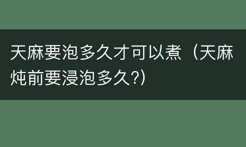 天麻要泡多久才可以煮（天麻炖前要浸泡多久?）