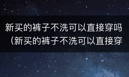 新买的裤子不洗可以直接穿吗（新买的裤子不洗可以直接穿吗会传染疾病吗）