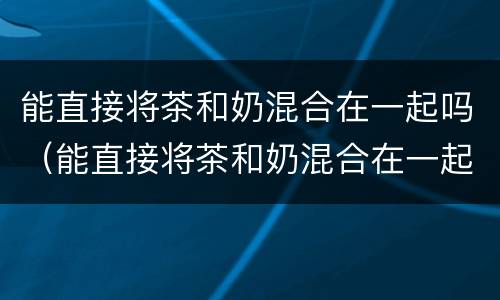 能直接将茶和奶混合在一起吗（能直接将茶和奶混合在一起吗）