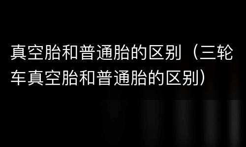 真空胎和普通胎的区别（三轮车真空胎和普通胎的区别）