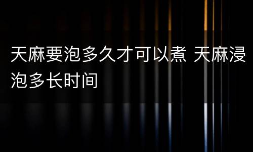 天麻要泡多久才可以煮 天麻浸泡多长时间