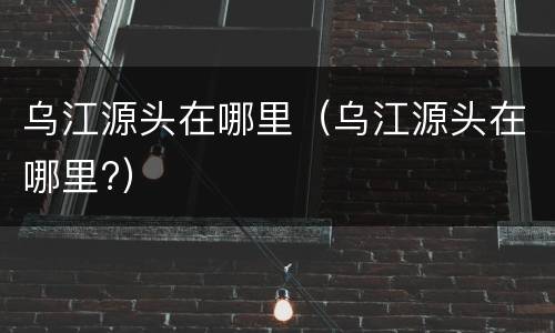 乌江源头在哪里（乌江源头在哪里?）