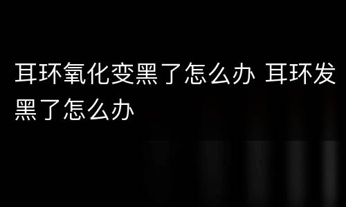 耳环氧化变黑了怎么办 耳环发黑了怎么办