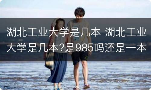 湖北工业大学是几本 湖北工业大学是几本?是985吗还是一本?