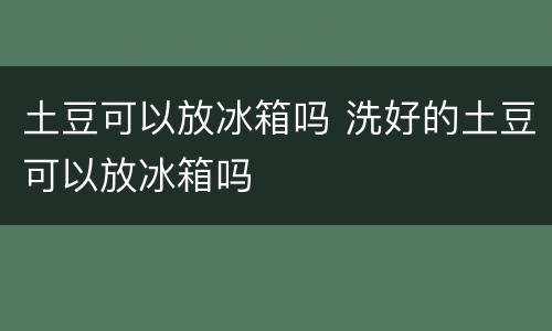 土豆可以放冰箱吗 洗好的土豆可以放冰箱吗