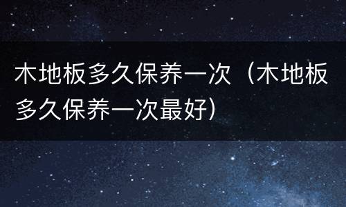 木地板多久保养一次（木地板多久保养一次最好）
