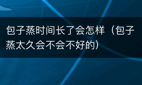 包子蒸时间长了会怎样（包子蒸太久会不会不好的）