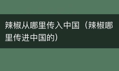 辣椒从哪里传入中国（辣椒哪里传进中国的）