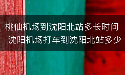 桃仙机场到沈阳北站多长时间 沈阳机场打车到沈阳北站多少钱