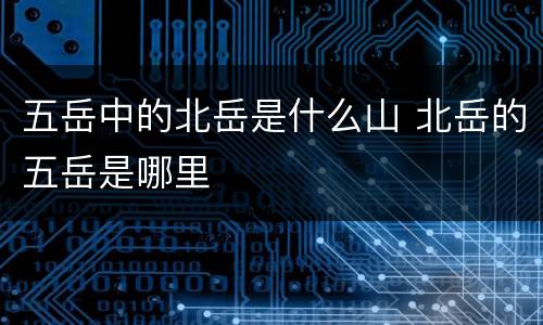 五岳中的北岳是什么山 北岳的五岳是哪里