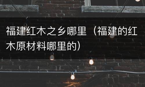 福建红木之乡哪里（福建的红木原材料哪里的）