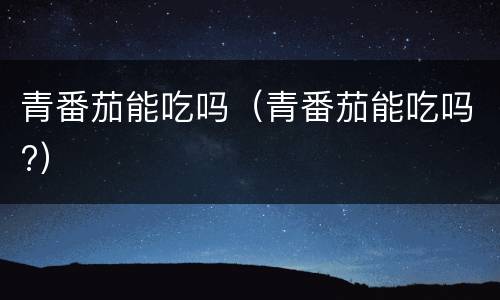 青番茄能吃吗（青番茄能吃吗?）