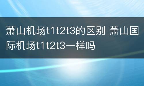 萧山机场t1t2t3的区别 萧山国际机场t1t2t3一样吗