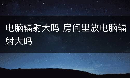 电脑辐射大吗 房间里放电脑辐射大吗