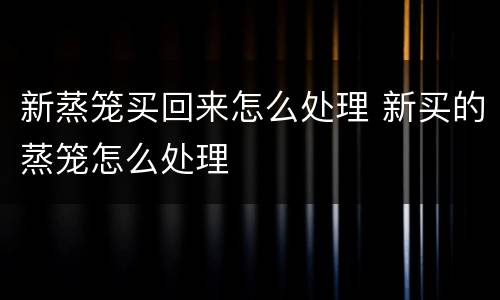 新蒸笼买回来怎么处理 新买的蒸笼怎么处理