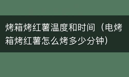烤箱烤红薯温度和时间（电烤箱烤红薯怎么烤多少分钟）