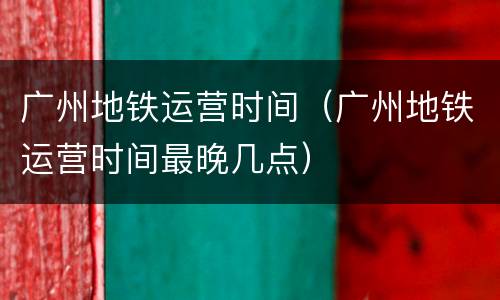 广州地铁运营时间（广州地铁运营时间最晚几点）