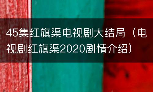 45集红旗渠电视剧大结局（电视剧红旗渠2020剧情介绍）