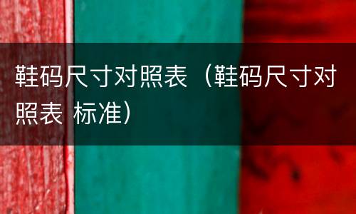 鞋码尺寸对照表（鞋码尺寸对照表 标准）