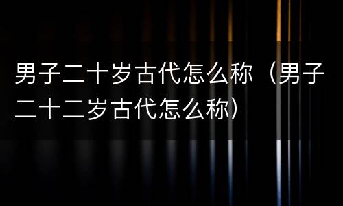 男子二十岁古代怎么称（男子二十二岁古代怎么称）