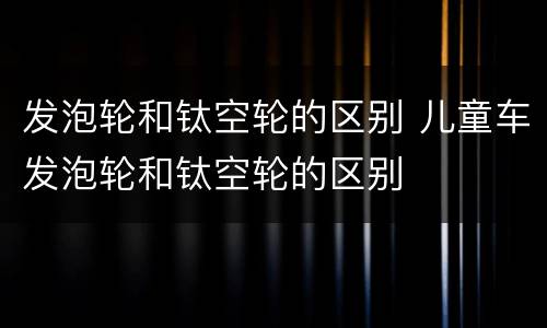 发泡轮和钛空轮的区别 儿童车发泡轮和钛空轮的区别
