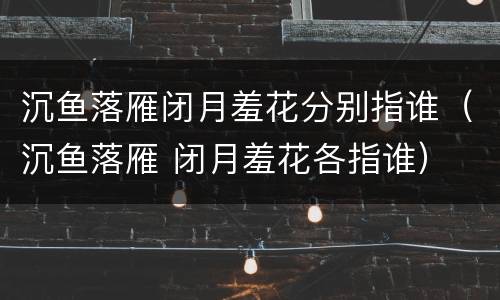 沉鱼落雁闭月羞花分别指谁（沉鱼落雁 闭月羞花各指谁）