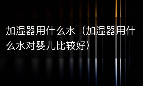 加湿器用什么水（加湿器用什么水对婴儿比较好）
