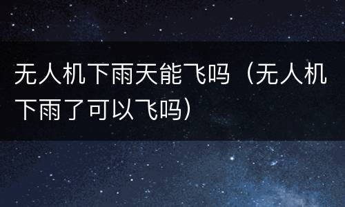 无人机下雨天能飞吗（无人机下雨了可以飞吗）