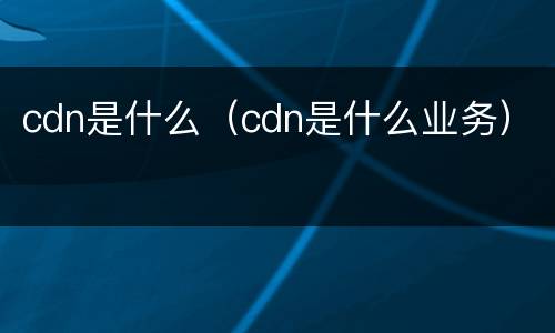 cdn是什么（cdn是什么业务）